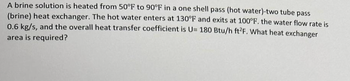 A brine solution is heated from 50°F to 90°F in a one shell pass (hot water)-two tube pass
(brine) heat exchanger. The hot water enters at 130°F and exits at 100°F. the water flow rate is
0.6 kg/s, and the overall heat transfer coefficient is U= 180 Btu/h ft2F. What heat exchanger
area is required?