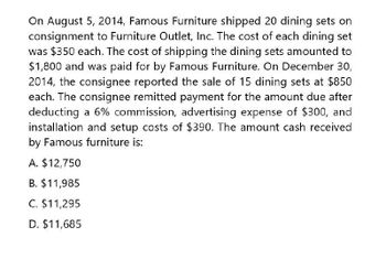 On August 5, 2014, Famous Furniture shipped 20 dining sets on
consignment to Furniture Outlet, Inc. The cost of each dining set
was $350 each. The cost of shipping the dining sets amounted to
$1,800 and was paid for by Famous Furniture. On December 30,
2014, the consignee reported the sale of 15 dining sets at $850
each. The consignee remitted payment for the amount due after
deducting a 6% commission, advertising expense of $300, and
installation and setup costs of $390. The amount cash received
by Famous furniture is:
A. $12,750
B. $11,985
C. $11,295
D. $11,685