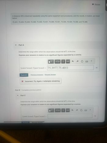 Review
A distance AB is observed repeatedly using the same equipment and procedures, and the results, in meters, are listed
below:
75.401, 75.400, 75.402, 75.396, 75.406, 75.401, 75.396, 75.401, 75.405, 75.404, 75.399, and 75.398.
Part A
Determine the range within which the observations should fall 90% of the time.
Express your answers in meters to six significant figures separated by a comma.
ΤΟ ΑΣΦ
ΑΣΦ Η vec
Lower bound, Upper bound 75.3977,75.4011
=
Submit
Previous Answers Request Answer
× Incorrect; Try Again; 4 attempts remaining
Part B Complete previous part(s)
Part C
Determine the range within which the observations should fall 95% of the time.
Express your answers in meters to six significant figures separated by a comma.
ΜΕ ΑΣΦ ↓↑ vec
Lower bound, Upper bound =
Submit
Request Answer
?
?
m
m