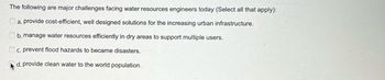 The following are major challenges facing water resources engineers today (Select all that apply):
a. provide cost-efficient, well designed solutions for the increasing urban infrastructure.
b. manage water resources efficiently in dry areas to support multiple users.
c. prevent flood hazards to became disasters.
d. provide clean water to the world population.