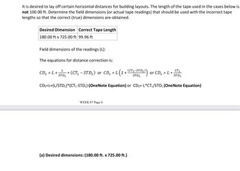 It is desired to lay off certain horizontal distances for building layouts. The length of the tape used in the cases below is
not 100.00 ft. Determine the field dimensions (or actual tape readings) that should be used with the incorrect tape
lengths so that the correct (true) dimensions are obtained.
Desired Dimension Correct Tape Length
180.00 ft x 725.00 ft 99.96 ft
Field dimensions of the readings (L):
The equations for distance correction is:
L
CDs = L +
*
STDL
(CTL-STD₁) or CDs = L (1 + (CTL-STDL)
(DL)) or CDs = L *
CTL
STDL
ST DL
CDs=L+(L/STDL)* (CTL-STD₁) (OneNote Equation) or CDs= L*CT₁/STDL (OneNote Equation)
WEEK 07 Page 4
(a) Desired dimensions: (180.00 ft. x 725.00 ft.)