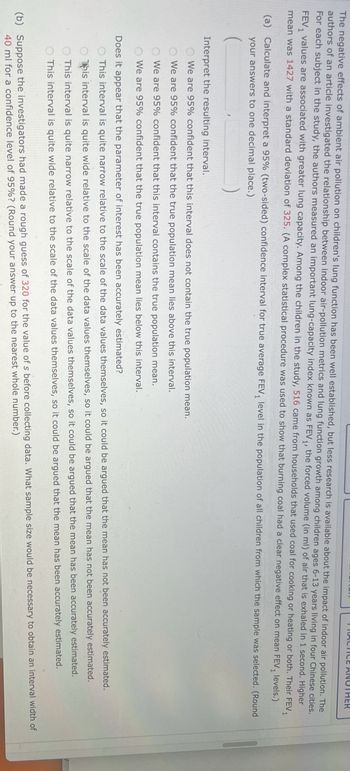 ### Educational Content: Understanding FEV₁ Level Analysis

#### Background
The negative effects of ambient air pollution on children's lung capacity have been well-established. Recent research seeks to understand the impact of indoor air pollution, specifically the use of household coal for heating and cooking, on children's lung health.

#### Study Summary
The study measures Forced Expiratory Volume in one second (FEV₁), which is an important indicator of lung capacity. Among the children in the study, the average FEV₁ was reported as 142 with a standard deviation of 325 from a sample of 516 children. 

#### Analytical Focus
The study aims to determine whether the burning of coal in households has a negative effect on the mean FEV₁ levels across the broader population of children.

#### Statistical Analysis

##### Part (a)
- **Task:** Calculate and interpret a 95% confidence interval for the true average FEV₁ level.
- **Result (Round to one decimal place):** [Calculation Required]

##### Interpretation Options
Please select the correct interpretation of the confidence interval:
1. We are 95% confident that this interval does not contain the true population mean.
2. We are 95% confident that the true population mean lies above this interval.
3. We are 95% confident that the true population mean lies below this interval.
4. We are 95% confident that this interval contains the true population mean.
5. Does it appear that the parameter of interest has been accurately estimated?

- Evaluate whether the width of the interval is narrow or wide in relation to the scale of the data.

##### Part (b)
- **Task:** Given a rough estimate of 320 for the FEV₁ value before data collection, determine the necessary sample size to achieve an interval width of 40 for a 95% confidence level.
- **Result (Round to nearest whole number):** [Calculation Required]

### Conclusion
This analysis provides insight into the statistical approach to evaluating the effects of indoor air pollution on children's lung function. Understanding the calculation and interpretation of confidence intervals is crucial for assessing the reliability of study findings and formulating public health policies.