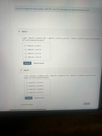 Line AD is observed in three sections, AB, BC, and CD, with lengths and standard deviations given.
Part A
If AB
302.97 ± 0.018 ft, BC = 498.67 ± 0.013 ft, and CD = 784.65±0.016 ft, what is the total length
AD and its standard deviation?
1586.29 0.016 ft
1586.29 0.047 ft
1586.29 0.217 ft
1586.29 0.027 ft
Submit
Request Answer
Part B
If AB
254.061 ± 0.0060 m, BC = 486.578 ± 0.0056 m, CD=465.837 ± 0.0058 m, what is the total
length AD and its standard deviation?
1206.476 0.1319 m
1206.476 0.0100 m
1206.476 0.0058 m
1206.476 ± 0.0174 m
Submit
Request Answer
Provide Feedback
Next>
