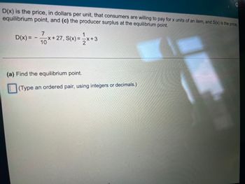 D(x) is the price, in dollars per unit, that consumers are willing to pay for x units of an item, and S(x) is the price,
equilibrium point, and (c) the producer surplus at the equilibrium point.
7
D(x) = -
-x+ 27, S(x)=√x+3
10
O
(a) Find the equilibrium point.
(Type an ordered pair, using integers or decimals.)