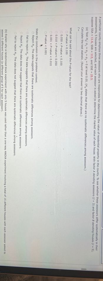 A particular county employs three assessors who are responsible for determining the value of residential property in the county. To see whether these assessors differ systematically in their
assessments, 5 houses are selected, and each assessor is asked to determine the market value of each house. With factor A denoting assessors (I= 3) and factor B denoting houses (J= 5),
suppose SSA 11.6, SSB = 113, and SSE = 25.5.
(a) Test Ho: a₁ = ₂ = a3 = 0 at level 0.05. (Ho states that there are no systematic differences among assessors.)
Calculate the test statistic. (Round your answer to two decimal places.)
f=
What can be said about the P-value for the test?
OP-value > 0.100
0.050 < P-value < 0.100
0.010 < P-value<< 0.050
0.001 < P-value < 0.010
OP-value < 0.001
A
State the conclusion in the problem context.
O Reject Ho. The data suggests that there are systematic differences among assessors.
O Fail to reject Ho. The data suggests that there are systematic differences among assessors.
O Reject Ho. The data does not suggest that there are systematic differences among assessors.
O Fail to reject Ho. The data does not suggest that there are systematic differences among assessors.
(b) Explain why a randomized block experiment with only 5 houses was used rather than a one-way ANOVA experiment involving a total of 15 different houses with each assessor asked to
assess 5 different houses (a different group of 5 for each assessor)