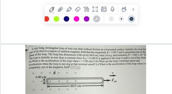 LED
Tt ⠀
Ө
B
>
A very long, rectangular loop of wire can slide without friction on a horizontal surface. Initially the loop has
part of its area in a region of uniform magnetic field that has magnitude B = 2.90 T and is perpendicular to the
plane of the loop. The loop has dimensions 4.00 cm by 60.0 cm, mass 24.0 g, and resistance R = 5.00 x 10-3 2
The loop is initially at rest; then a constant force Fext -0.180 N is applied to the loop to pull it out of the field.
(a) What is the acceleration of the loop when v = 3.00 cm/s? (b) What are the loop's terminal speed and
acceleration when the loop is moving at that terminal speed? (c) What is the acceleration of the loop when it i
completely out of the magnetic field?
X X
4.00 cm
x B x
×
U
+
X
X
X
×
Fext
60.0 cm
X