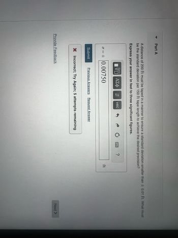Part A
A distance of 200 ft must be taped in a manner to ensure a standard deviation smaller than ± 0.01 ft. What must
be the standard deviation per 150 ft tape length to achieve the desired precision?
Express your answer in feet to three significant figures.
Submit
ΕΠΙ ΑΣΦ
vec
0.00750
Previous Answers Request Answer
X Incorrect; Try Again; 5 attempts remaining
Provide Feedback
?
ft
Next >