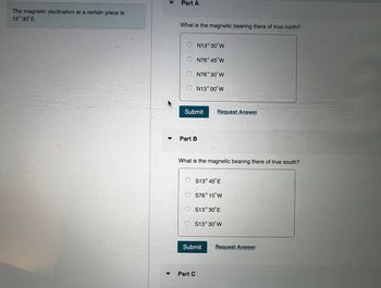 The magnetic declination at a certain place is
13°30'E.
Part A
What is the magnetic bearing there of true north?
A
N13°30'W
N76° 45' W
○ N76°30'W
N13°00'W
Submit
Request Answer
Part B
What is the magnetic bearing there of true south?
S13°45'E
○ S76°15'W
○ S13°30'E
○ S13°30'W
Submit
Request Answer
Part C