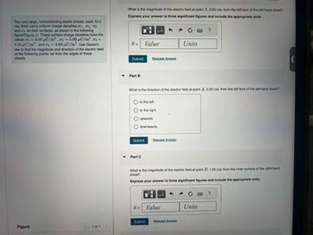 Two very large, nonconducting plastic sheets, each 10.0
cm thick, carry uniform charge densities 01, 02, 03
and σ4 on their surfaces, as shown in the following
figure(Figure 1). These surface charge densities have the
values σ1=-5.00 μС/m², σ₂ = 5.00 μC/m², σ3 =
1.70 μC/m², and σ = 4.00 μC/m². Use Gauss's
law to find the magnitude and direction of the electric field
at the following points, far from the edges of these
sheets.
What is the magnitude of the electric field at point A, 5.00 cm from the left face of the left-hand sheet?
Express your answer to three significant figures and include the appropriate units.
μα
E =
Value
Submit
Request Answer
?
Units
▾
Part B
What is the direction of the electric field at point A, 5.00 cm from the left face of the left-hand sheet?
to the left.
to the right.
upwards.
downwards.
Submit
Request Answer
▾
Part C
What is the magnitude of the electric field at point B, 1.25 cm from the inner surface of the right-hand
sheet?
Express your answer to three significant figures and include the appropriate units.
μÅ
?
E=
Value
Units
Submit
Request Answer
Figure
1 of 1