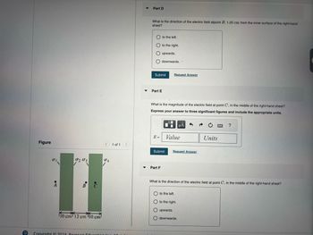Figure
པ་
A
0203
04
B
110 cm 12 cm 110 cm
Copyright 2021 Pearson Educati
Part D
What is the direction of the electric field atpoint B, 1.25 cm from the inner surface of the right-hand
sheet?
Oto the left.
to the right.
O upwards.
downwards..
Submit
Request Answer
Part E
What is the magnitude of the electric field at point C, in the middle of the right-hand sheet?
Express your answer to three significant figures and include the appropriate units.
E =
Value
1 of 1
Submit
Request Answer
Part F
?
Units
What is the direction of the electric field at point C, in the middle of the right-hand sheet?
to the left.
to the right.
upwards.
downwards.