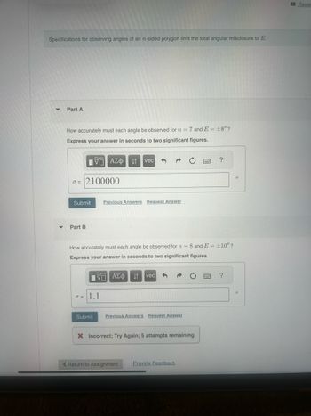 Specifications for observing angles of an n-sided polygon limit the total angular misclosure to E.
Part A
How accurately must each angle be observed for n = = 7 and E±8"?
Express your answer in seconds to two significant figures.
ΜΕ ΑΣΦ
Η vec
d=2100000
Submit
▾ Part B
Previous Answers Request Answer
?
How accurately must each angle be observed for n = = 8 and E±10"?
Express your answer in seconds to two significant figures.
ΜΕ ΑΣΦ IT vec
σ = 1.1
Submit
Previous Answers Request Answer
× Incorrect; Try Again; 5 attempts remaining
< Return to Assignment
Provide Feedback
?
"
Revie