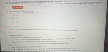 **Educational Resource: Hypothesis Testing for Obesity in a Population**

A common characterization of obese individuals is that their body mass index (BMI) is at least 30 \([BMI = \text{weight}/(\text{height})^2]\), where height is in meters and weight is in kilograms. An article reported that in a sample of female workers, 265 had BMIs of less than 25, 159 had BMIs that were at least 25 but less than 30, and 121 had BMIs exceeding 30. We examine if there is compelling evidence for concluding that more than 20% of the individuals in the sampled population are obese.

### Hypothesis Testing

**(a) State the appropriate hypothesis and level of significance:** 0.05

- \(H_0\): \(p = 0.20\)
- \(H_a\): \(p > 0.20\)

**Calculate the test statistic and determine the P-value.**  
(Round your test statistic to two decimal places and your P-value to four decimal places.)

- Test statistic \(z =\) [blank]
- P-value = [blank]

**Conclusion Options**:

1. Do not reject the null hypothesis. There is not sufficient evidence that more than 20% of the population of female workers is obese.
2. Do not reject the null hypothesis. There is sufficient evidence that more than 20% of the population of female workers is obese.
3. Reject the null hypothesis. There is sufficient evidence that more than 20% of the population of female workers is obese.
4. Reject the null hypothesis. There is not sufficient evidence that more than 20% of the population of female workers is obese.

**(b) Explain a type I error in this context:**

- A type I error would be declaring that 20% or less of the population of female workers is obese, when in fact more than 20% are actually obese.
- A type I error would be declaring that more than 20% of the population of female workers is obese, when in fact 20% or less are actually obese.
- A type I error would be declaring that less than 20% of the population of female workers is obese, when it is not true.

**Graph or Diagram Explanation:**

There is no graph or diagram included in this content. The focus is on determining statistical conclusions based on the given data and hypothesis