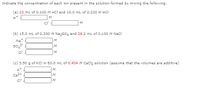 Indicate the concentration of each ion present in the solution formed by mixing the following.
(a) 22 mL of 0.100 M HCl and 10.0 mL of 0.220 M HCI
M
M
(b) 15.0 mL of 0.300 M Nazso, and 29.2 ml of 0.100 M Nacl
Na
M
so 2-
M
cr
M
(c) 3.50 g of KCI in 60.0 ml of 0.404 M Caclz solution (assume that the volumes are additive)
M
Ca2+
M
M.
