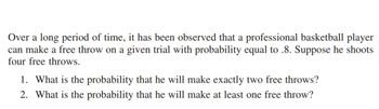 Over a long period of time, it has been observed that a professional basketball player
can make a free throw on a given trial with probability equal to .8. Suppose he shoots
four free throws.
1. What is the probability that he will make exactly two free throws?
2. What is the probability that he will make at least one free throw?