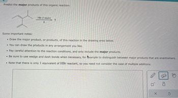 Predict the major products of this organic reaction:
HBr (1 equiv)
A
?
Some important notes:
Draw the major product, or products, of this reaction in the drawing area below.
You can draw the products in any arrangement you like.
Pay careful attention to the reaction conditions, and only include the major products.
• Be sure to use wedge and dash bonds when necessary, for example to distinguish between major products that are enantiomers.
• Note that there is only 1 equivalent of HBr reactant, so you need not consider the case of multiple additions.
×
G