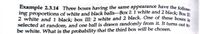 Example 2.3.14 Three boxes having the same appearance have the follow.
ing proportions of white and black balls-Box I: 1 white and 2 black; Box TI-
2 white and 1 black; box III: 2 white and 2 black. One of these boxes i
selected at random, and one ball is drawn randomly from it. It turns out to
be white. What is the probability that the third box will be chosen.
