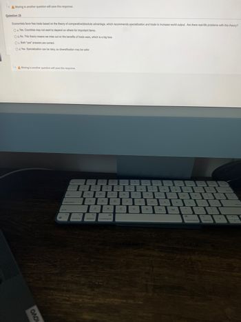 Moving to another question will save this response.
Question 25
Economists favor free trade based on the theory of comparative/absolute advantage, which recommends specialization and trade to increase world output. Are there real-life problems with this theory?
O a. Yes. Countries may not want to depend on others for important items.
O b. No. This theory means we miss out on the benefits of trade wars, which is a big loss.
Oc Both "yes" answers are correct.
Od. Yes. Specialization can be risky, so diversification may be safer.
Moving to another question will save this response.
ОЛО
tab
caps lock
shift
fn
control
Q
Q
A
✔
2
Z
option
w
v
S
#
3
X
H
command
E
489
T
T
D
C
с
R
F
V
G
y
Y
B
7
H
U
N
J
N
9
M
K
.
3
L
P
>
command
(
1
?
1
option