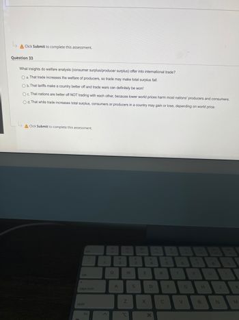 ↳
A Click Submit to complete this assessment.
Question 33
What insights do welfare analysis (consumer surplus/producer surplus) offer into international trade?
O a. That trade increases the welfare of producers, so trade may make total surplus fall.
O b. That tariffs make a country better off and trade wars can definitely be won!
Oc. That nations are better off NOT trading with each other, because lower world prices harm most nations' producers and consumers.
Od. That while trade increases total surplus, consumers or producers in a country may gain or lose, depending on world price.
A Click Submit to complete this assessment.
tab
caps lock
shift
fn
1
Q
2
A
W
Z
I
3
S
E
X
S
D
R
C
F
T
V
G
H
B
J
N
K