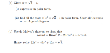 (a) Given w = √3 - i,
(i) express w in polar form.
(ii) find all the roots of 25 = √3-i in polar form. Show all the roots
on an Argand diagram.
(b) Use de Moivre's theorem to show that
cos 50 = 16 cos 0 - 20 cos³0+5 cos 0.
Hence, solve 32r5 - 40x³ + 10x =
√3.