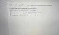 Which of the following is NOT one of the three steps to take in segmenting customers into groups?
O Charge higher prices to groups with more elastic demand.
Divide the consumers into groups whose demand differs.
Give discounts to chosen groups based on identifiable characteristics.
Base discounts on characteristics that are hard to change.
