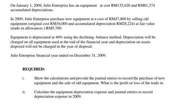 On January 1, 2009, Julie Enterprise has an equipment at cost RM135,620 and RM81,374
accumulated depreciations.
In 2009, Julie Enterprise purchase new equipment at a cost of RM47,800 by selling old
equipment (original cost RM36,000 and accumulated depreciation RM28,224) at fair value
(trade-in allowances ) RM5,700.
Equipment is depreciated at 40% using the declining -balance method. Depreciation will be
charged on all equipment used at the end of the financial year and depreciation on assets
disposed will not be charged in the year of disposal.
Julie Enterprise financial year ended on December 31, 2009.
REQUIRED:
Show the calculations and provide the journal entries to record the purchase of new
equipment and the sale of old equipment. What is the profit or loss of the trade in.
i.
ii.
Calculate the equipment depreciation expense and journal entries to record
depreciation expense in 2009.