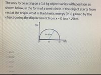 The only force acting on a 1.6 kg object varies with position as
shown below, in the form of a semi-circle. If the object starts from
rest at the origin, what is the kinetic energy (in J) gained by the
object during the displacement from x 0 to x= 20 m.
%3D
%3D
F(x)
R= 10 my
10
20
X(m)
265.33
226.08
127.17
157.0
189.97
