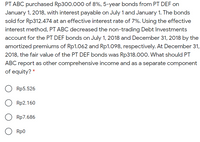 PT ABC purchased Rp300.000 of 8%, 5-year bonds from PT DEF on
January 1, 2018, with interest payable on July 1 and January 1. The bonds
sold for Rp312.474 at an effective interest rate of 7%. Using the effective
interest method, PT ABC decreased the non-trading Debt Investments
account for the PT DEF bonds on July 1, 2018 and December 31, 2018 by the
amortized premiums of Rp1.062 and Rp1.098, respectively. At December 31,
2018, the fair value of the PT DEF bonds was Rp318.000. What should PT
ABC report as other comprehensive income and as a separate component
of equity? *
Rp5.526
Rp2.160
Rp7.686
O Rp0
