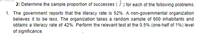 2: Determine the sample proportion of successes (F ) for each of the following problems.
1. The government reports that the literacy rate is 52%. A non-governmental organization
believes it to be less. The organization takes a random sample of 600 inhabitants and
obtains a literacy rate of 42%. Perform the relevant test at the 0.5% (one-half of 1%) level
of significance.
