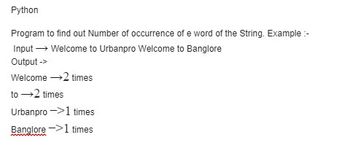 Python
Program to find out Number of occurrence of e word of the String. Example:-
Input → Welcome to Urbanpro Welcome to Banglore
Output ->
Welcome →2 times
to →2 times
Urbanpro
1 times
Banglore
1 times