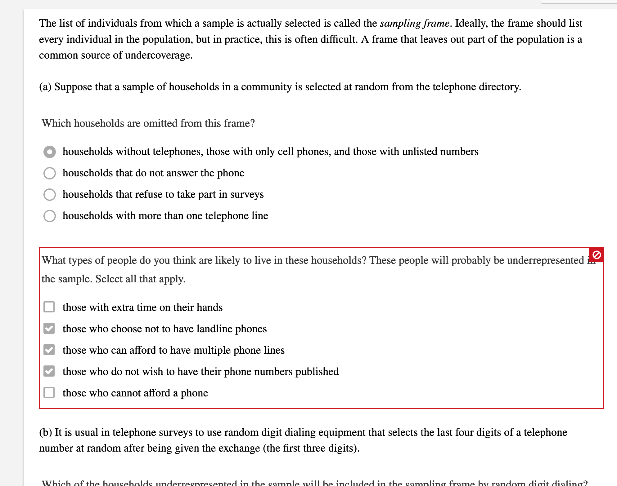 The list of individuals from which a sample is actually selected is called the sampling frame. Ideally, the frame should list
every individual in the population, but in practice, this is often difficult. A frame that leaves out part of the population is a
common source of undercoverage.
(a) Suppose that a sample of households in a community is selected at random from the telephone directory.
Which households are omitted from this frame?
households without telephones, those with only cell phones, and those with unlisted numbers
households that do not answer the phone
households that refuse to take part in surveys
households with more than one telephone line
What types of people do you think are likely to live in these households? These people will probably be underrepresented
the sample. Select all that apply.
those with extra time on their hands
those who choose not to have landline phones
those who can afford to have multiple phone lines
those who do not wish to have their phone numbers published
those who cannot afford a phone
(b) It is usual in telephone surveys to use random digit dialing equipment that selects the last four digits of a telephone
number at random after being given the exchange (the first three digits).
Which of the households underrespresented in the sample will be included in the sampling frame by random digit dialing?
