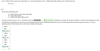 Let A = {Becca, Darius, Julian, Larry, Solly, Bess}, B = {Larry, Solly, Darius}, and C = {Mellie, Sally, Molly, Jeffrey, Larry}. Find the given set.
(An B) UC
Step 1
We are given the following sets.
Our goal is to find the set (A n B) U C. Therefore, we will use all three sets
all three sets to determine our answer. We will start by finding An B which is the intersection of A and
B. Recall that the intersection of A and B is a set of all elements that are common to both sets. Determine which of the following elements should be included in the set A n B. That is,
determine which of these elements are in both A and B. (Select all that apply.)
ооооооо
Becca
Bess
Darius
Jeffrey
Julian
A = {Becca, Darius, Julian, Larry, Solly, Bess}
B =
{Larry, Solly, Darius}
C = {Mellie, Sally, Molly, Jeffrey, Larry}
Larry
Mellie
Molly
Sally
Solly