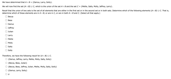 We have determined that An B = {Darius, Larry, Solly}.
We will now find the set (A n B) U C, which is the union of the set A n B and the set C = {Mellie, Sally, Molly, Jeffrey, Larry}.
Recall that the union of two sets is the set of all elements that are either in the first set or in the second set or in both sets. Determine which of the following elements (A n B) U C. That is,
determine which of these elements are in A n B, or are in C, or are in both A n B and C. (Select all that apply.)
Becca
Bess
Darius
Jeffrey
Julian
Larry
Mellie
Molly
Sally
Solly
Therefore, we have the following result for (A n B) U C.
{Darius, Jeffrey, Larry, Mellie, Molly, Sally, Solly}
{Becca, Bess, Julian}
{Becca, Bess, Jeffrey, Julian, Mellie, Molly, Sally, Solly}
{Darius, Larry, Solly}