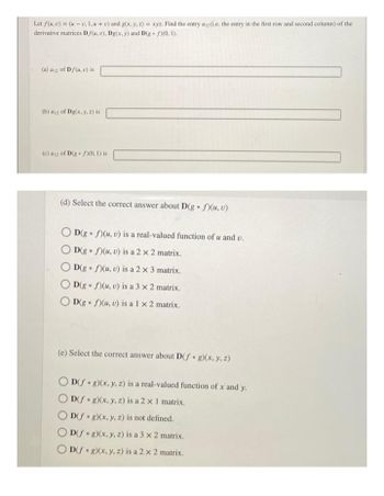 Let f(u, v) = (u - v, 1,u + v) and g(x, y, z) = xyz. Find the entry a12(i.e. the entry in the first row and second column) of the
derivative matrices Df(u, v), Dg(x, y) and D(g. f)(0, 1).
(a) a12 of Df(u, v) is
(b) a12 of Dg(x, y, z) is
(c) a12 of D(g)(0, 1) is
(d) Select the correct answer about D(g. f)(u, v)
OD(g. f)(u, v) is a real-valued function of u and v.
D(g. f)(u, v) is a 2 x 2 matrix.
D(g. f)(u, v) is a 2 x 3 matrix.
D(g f)(u, v) is a 3 x 2 matrix.
0
D(g f)(u, v) is a 1 x 2 matrix.
(e) Select the correct answer about D(f g)(x, y, z)
OD(fog)(x, y, z) is a real-valued function of x and y.
D(fog)(x, y, z) is a 2 x 1 matrix.
D(f g)(x, y, z) is not defined.
0
D(f g)(x, y, z) is a 3 x 2 matrix.
D(f g)(x, y, z) is a 2 x 2 matrix.
