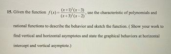 15. Given the function f(x)=
(x+1)²(x-3)
(x+3)²(x-2)
use the characteristic of polynomials and
2
rational functions to describe the behavior and sketch the function. ( Show your work to
find vertical and horizontal asymptotes and state the graphical behaviors at horizontal
intercept and vertical asymptote.)