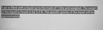 A jar is filled with a liquid up to the mark of 1 litre and weighed. The weight
of the liquid is found to be 5.5 N. The specific gravity of the liquid will be
approximately