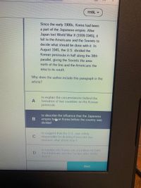 ### Historical Context of the Korean Peninsula's Division

Since the early 1900s, Korea had been a part of the Japanese empire. After Japan lost World War II (1939-1945), it fell to the Americans and the Soviets to decide what should be done with it. In August 1945, the U.S. divided the Korean peninsula in half along the 38th parallel, giving the Soviets the area north of the line and the Americans the area to its south.

**Reading Comprehension Question:**
Why does the author include this paragraph in the article?

**Answer Choices:**
A. to explain the circumstances behind the formation of two countries on the Korean peninsula
B. to describe the influence that the Japanese empire had on Korea before the country was divided
C. to suggest that the U.S. was solely responsible for dividing Korea into two sections after World War II
D. to explain why Korea was a problem for both the Americans and the Soviets after World War II

Correct answer: A (Highlighted in the image)

**Instruction:**
Please click the "Next" button to proceed.

### Explanation of Diagram (if applicable):
There are no graphs or diagrams in the provided image. The content features a historical context paragraph and a multiple-choice question related to the paragraph. The correct answer is provided and highlighted (B: "to describe the influence that the Japanese empire had on Korea before the country was divided").