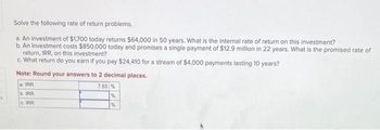 1
Solve the following rate of return problems.
a. An investment of $1,700 today returns $64,000 in 50 years. What is the internal rate of return on this investment?
b. An investment costs $850,000 today and promises a single payment of $12.9 million in 22 years. What is the promised rate of
return, IRR, on this investment?
c. What return do you earn if you pay $24,410 for a stream of $4,000 payments lasting 10 years?
Note: Round your answers to 2 decimal places.
a. IRR
b. IRR
c. IRR
7.53 %
%