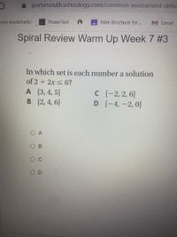 portsmouth.schoology.com/common-assessment-deliv
com bookmarks
Power Test
A Mini Brochure for...
M Gmail
Spiral Review Warm Up Week 7 #3
In which set is each number a solution
of 2 + 2x s 6?
A (3,4, 5}
B {2,4, 6}
C {-2,2, 6}
D {-4, -2, 0}
O C
O D
