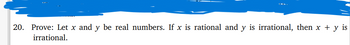 **Problem Statement:**

20. Prove: Let \( x \) and \( y \) be real numbers. If \( x \) is rational and \( y \) is irrational, then \( x + y \) is irrational.

**Explanation:**

This problem requires a proof in mathematical logic. The objective is to demonstrate that the sum of a rational number \( x \) and an irrational number \( y \) always results in an irrational number. 

Key Points to Consider:
- A **rational number** can be expressed as the quotient of two integers (i.e., \( \frac{a}{b} \), where \( a \) and \( b \) are integers and \( b \neq 0 \)).
- An **irrational number** cannot be expressed as a simple fraction and has a non-repeating, non-terminating decimal expansion.

Steps for Proof:
1. Assume \( x \) is rational and can be written as \( \frac{m}{n} \) where \( m \) and \( n \) are integers, \( n \neq 0 \).
2. Assume \( y \) is irrational and cannot be expressed as a fraction.
3. Suppose \( x + y \) is rational. Then \( x + y = \frac{p}{q} \) for some integers \( p \) and \( q \).
4. Rearranging gives \( y = \frac{p}{q} - \frac{m}{n} \).
5. The right side of this equation is a difference of two rational numbers, which must be rational.
6. This contradicts the assumption that \( y \) is irrational.

Conclusion: The assumption that \( x + y \) is rational leads to a contradiction, hence \( x + y \) must be irrational. This completes the proof.