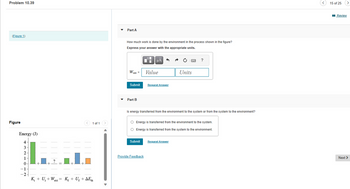 Problem 10.39
(Figure 1)
Figure
Energy (J)
4-
3
2-
1
0
-1
-2
+
1 of 1
K₁ + U₁ + Wext K₁ + Uf + AEth
Part A
How much work is done by the environment in the process shown in the figure?
Express your answer with the appropriate units.
Wext =
Submit
Part B
O
I
Submit
μÅ
Provide Feedback
Value
Request Answer
Ps
Is energy transferred from the environment to the system or from the system to the environment?
Units
O Energy is transferred from the environment to the system.
O Energy is transferred from the system to the environment.
Request Answer
?
15 of 25
Review
Next >