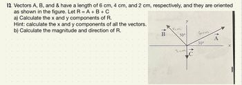 12. Vectors A, B, and & have a length of 6 cm, 4 cm, and 2 cm, respectively, and they are oriented
as shown in the figure. Let R = A + B + C
a) Calculate the x and y components of R.
Hint: calculate the x and y components of all the vectors.
b) Calculate the magnitude and direction of R.
B
4cm
50°
2cm
LC
6cm
30°