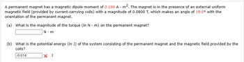 A permanent magnet has a magnetic dipole moment of 0.190 A m². The magnet is in the presence of an external uniform
magnetic field (provided by current-carrying coils) with a magnitude of 0.0800 T, which makes an angle of 19.0° with the
orientation of the permanent magnet.
(a) What is the magnitude of the torque (in N-m) on the permanent magnet?
N.m
(b) What is the potential energy (in J) of the system consisting of the permanent magnet and the magnetic field provided by the
coils?
-0.014
X J