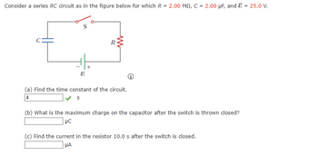 Consider a series RC circuit as in the figure below for which R = 2.00 MQ, C = 2.00 µF, and ε = 25.0 V.
E
R
(a) Find the time constant of the circuit.
4
s
(b) What is the maximum charge on the capacitor after the switch is thrown closed?
1 μс
(c) Find the current in the resistor 10.0 s after the switch is closed.
HA