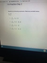 Read&Write for Go.. b Night Essay | bulb
khan academy - Go..
7-9 Practice Day 2
Simplify the following expression. State any excluded values.
5t-10
t2-4
5
t-2 t 2
t+2 » t #-2, 2
t+2
o t+-2, 2
https://nisd.schoology.com/common-assessment-delivery/start/4944086977?action=Donresume&submissionld%3545741290#
1O
