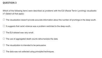 QUESTION 3
Which of the following items were described as problems with the EJI (Racial Terror Lynching) visualizatio
n? (Select all that apply)
The visualization doesn't provide accurate information about the number of lynchings in the deep south.
It suggests that racist violence was a problem restricted to the deep south.
The EJI dataset was very small.
The use of aggregated death counts dehumanizes the data.
The visualization is intended to be persuasive.
O The data was not collected using principled techniques.