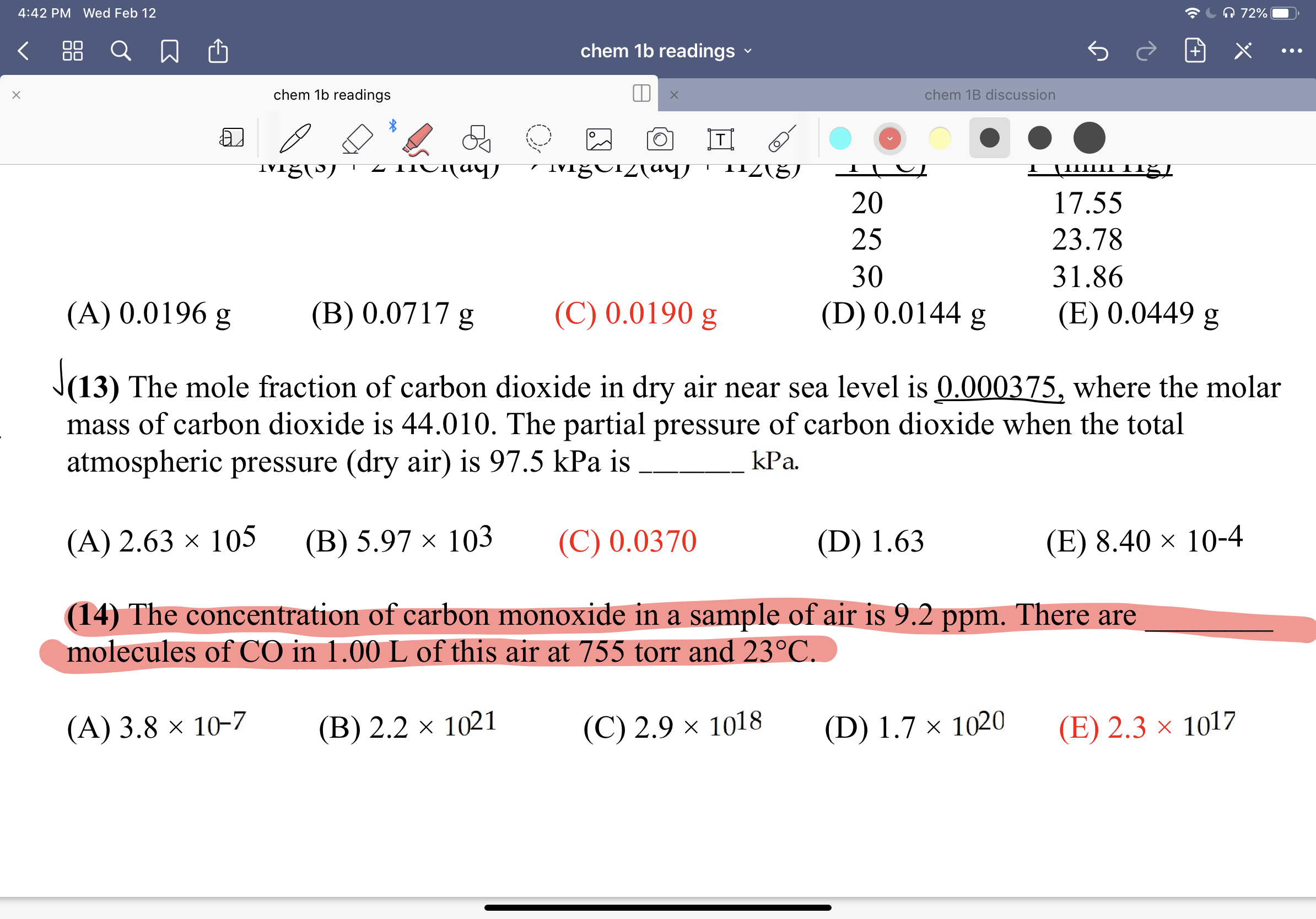 A 72%|
4:42 PM Wed Feb 12
88
chem 1b readings
chem 1b readings
chem 1B discussion
T|
μ L
11Z(5)
20
17.55
25
23.78
30
31.86
(D) 0.0144 g
(E) 0.0449 g
(A) 0.0196 g
(B) 0.0717 g
(C) 0.0190 g
J(13) The mole fraction of carbon dioxide in dry air near sea level is 0.000375, where the molar
mass of carbon dioxide is 44.010. The partial pressure of carbon dioxide when the total
atmospheric pressure (dry air) is 97.5 kPa is
kPa.
(C) 0.0370
(E) 8.40 × 10-4
(A) 2.63 × 105
(В) 5.97 х 103
(D) 1.63
(14) The concentration of carbon monoxide in a sample of air is 9.2 ppm. There are
molecules of CO in 1.00 L of this air at 755 torr and 23°C.
(A) 3.8 × 10-7
(B) 2.2 × 1021
(C) 2.9 × 1018
(D) 1.7 × 1020
(E) 2.3 × 1017
