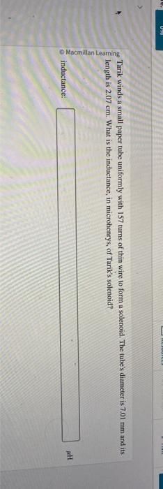 Macmillan Learning
Tarik winds a small paper tube uniformly with 157 turns of thin wire to form a solenoid. The tube's diameter is 7.01 mm and its
length is 2.07 cm. What is the inductance, in microhenrys, of Tarik's solenoid?
inductance:
E