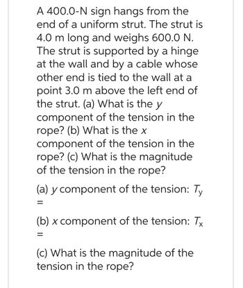 A 400.0-N sign hangs from the
end of a uniform strut. The strut is
4.0 m long and weighs 600.0 N.
The strut is supported by a hinge
at the wall and by a cable whose
other end is tied to the wall at a
point 3.0 m above the left end of
the strut. (a) What is the y
component of the tension in the
rope? (b) What is the x
component of the tension in the
rope? (c) What is the magnitude
of the tension in the rope?
(a) y component of the tension: Ty
=
(b) x component of the tension: Tx
=
(c) What is the magnitude of the
tension in the rope?