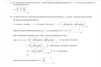 (a) For what values of k does the function y = cos(kt) satisfy the differential equation 25y" = -9y? (Enter your answers as a
comma-separated list.)
3 3
5'5
-(--)
k =
(b) For those values of k, verify that every member of the family of functions y = A sin(kt) + B cos(kt) is also a solution.
We begin by calculating the following.
y = A sin(kt) + B cos(kt) = y' = Ak cos(kt) - Bk sin(kt) =>
y-Aksin (kt)- Bk2 cos(kt)
Note that the given differential equation 25y" = -9y is equivalent to 25y" + 9y= 0
Now, substituting the expressions for y and y" above and simplifying, we have
=
=
LHS 25y+9y 25-Ak²sin (kt)
-Ak²sin (kt) - Bk² cos(kt)
+9(A sin(kt) + B cos(kt))
--25 Aksin (kt)
25Bk2 cos(kt)+9A sin(kt) + 9B cos(kt)
=
-
(9 25k2) sin(kr)
)+
+(925k2) B cos(kt)
= 0
since for all value of k found above, k² =
9
= 25