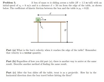 Problem 5.
A box of mass m is sliding across a table (H = 1.5 m tall) with an
initial speed of vo = 8 m/s and is a distance d = 50 cm from the edge of the table, as shown
below. The coefficient of kinetic friction between the box and the table is μk = 0.22.
d
m
0
H
Part (a) What is the box's velocity when it reaches the edge of the table? Remember
that velocity is a vector quantity.
Part (b) Regardless of how you did part (a), there is another way to arrive at the same
result. Describe another method of finding the same result.
Part (c) After the box slides off the table, treat is as a projectile. How far in the
horizontal direction does the box travel before hitting the floor?